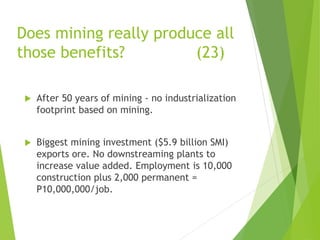 Does mining really produce all 
those benefits? (23) 
 After 50 years of mining - no industrialization 
footprint based on mining. 
 Biggest mining investment ($5.9 billion SMI) 
exports ore. No downstreaming plants to 
increase value added. Employment is 10,000 
construction plus 2,000 permanent = 
P10,000,000/job. 
 