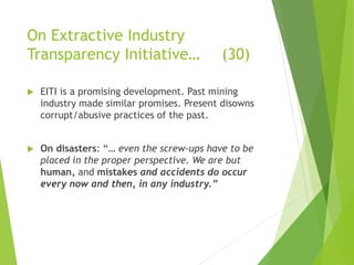 On Extractive Industry 
Transparency Initiative… (30) 
 EITI is a promising development. Past mining 
industry made similar promises. Present disowns 
corrupt/abusive practices of the past. 
 On disasters: “… even the screw-ups have to be 
placed in the proper perspective. We are but 
human, and mistakes and accidents do occur 
every now and then, in any industry.” 
