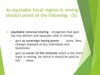 An equitable fiscal regime in mining 
should consist of the following: (5) 
1) equitable revenue sharing – recognizes that govt 
has two distinct and separate roles in mining: 
 govt as sovereign taxing power – taxes, fees, 
charges imposed on ALL individuals and 
businesses 
 govt as owner of the minerals which is the main 
input in mining, for which it should be paid its 
full value. 
 