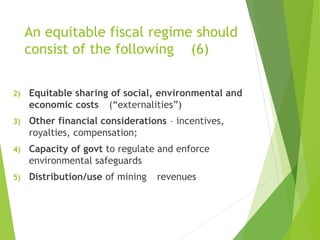An equitable fiscal regime should 
consist of the following (6) 
2) Equitable sharing of social, environmental and 
economic costs (“externalities”) 
3) Other financial considerations – incentives, 
royalties, compensation; 
4) Capacity of govt to regulate and enforce 
environmental safeguards 
5) Distribution/use of mining revenues 
 