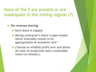 None of the 5 are present or are 
inadequate in the mining regime (7) 
 On revenue sharing: 
 Govt share is capped 
 Mining contractor’s share is open-ended 
which invariably results in its 
appropriation of economic rent* – 
 (*excess or windfall profit over and above 
all costs of production and a reasonable 
return to investor.) 
 