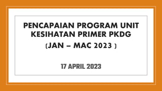 PENCAPAIAN PROGRAM UNIT
KESIHATAN PRIMER PKDG
(JAN – MAC 2023 )
17 APRIL 2023
 