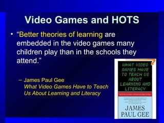Video Games and HOTS “ Better theories of learning  are embedded in the video games many children play than in the schools they attend.” James Paul Gee What Video Games Have to Teach  Us About Learning and Literacy 