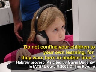 “ Do not confine your children to your own learning, for  they were born in another time.” Hebrew proverb (As cited by Gavin Dudeney in IATEFL Cardiff 2009 Online Forum) 