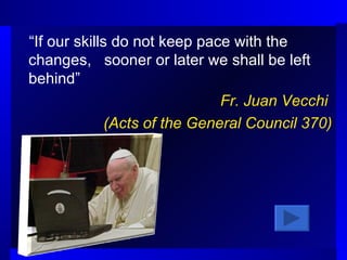“ If our skills do not keep pace with the changes,  sooner or later we shall be left behind”  Fr. Juan Vecchi  (Acts of the General Council 370) 