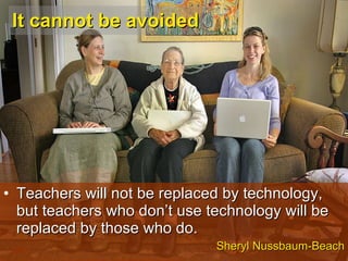 It cannot be avoided Teachers will not be replaced by technology, but teachers who don’t use technology will be replaced by those who do. Sheryl Nussbaum-Beach 