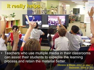 It really helps. Teachers who use multiple media in their classrooms can assist their students to expedite the learning process and retain the material better.  (Moreno & Mayer, 2002 as cited in Badowski, 2009, p. 37) 