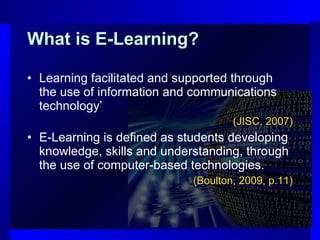 What is E-Learning? Learning facilitated and supported through the use of information and communications technology’  (JISC, 2007) E-Learning is defined as students developing knowledge, skills and understanding, through the use of computer-based technologies.  (Boulton, 2009, p.11) 