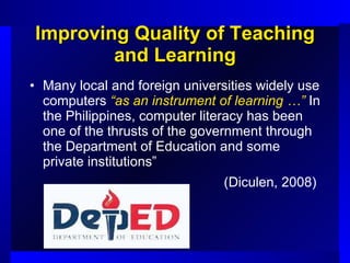 Improving Quality of Teaching and Learning Many local and foreign universities widely use computers  “as an instrument of learning …”  In the Philippines, computer literacy has been one of the thrusts of the government through the Department of Education and some private institutions”  (Diculen, 2008)   