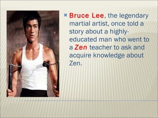 Bruce Lee , the legendary martial artist, once told a story about a highly-educated man who went to a  Zen  teacher to ask and acquire knowledge about Zen.  