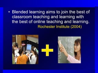 Blended learning aims to join the best of classroom teaching and learning with the best of online teaching and learning.  Rochester Institute (2004) 