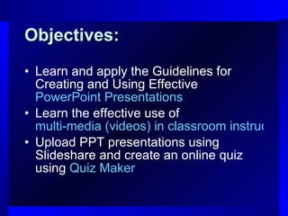 Objectives: Learn and apply the Guidelines for Creating and Using Effective  PowerPoint Presentations Learn the effective use of  multi-media (videos) in classroom instruction Upload PPT presentations using Slideshare and create an online quiz using  Quiz Maker   