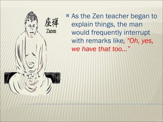 As the Zen teacher began to explain things, the man would frequently interrupt with remarks like , "Oh, yes, we have that too…” 