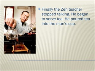 Finally the Zen teacher stopped talking. He began to serve tea. He poured tea into the man’s cup.  