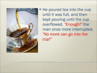 He poured tea into the cup until it was full, and then kept pouring until the cup overflowed.  "Enough!"  the man once more interrupted,  "No more can go into the cup!" 
