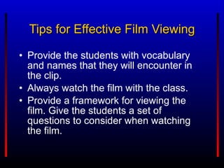 Provide the students with vocabulary and names that they will encounter in the clip. Always watch the film with the class. Provide a framework for viewing the film. Give the students a set of questions to consider when watching the film. Tips for Effective Film Viewing 