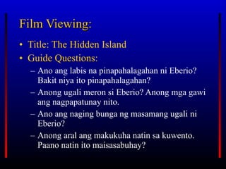 Film Viewing: Title: The Hidden Island Guide Questions: Ano ang labis na pinapahalagahan ni Eberio? Bakit niya ito pinapahalagahan? Anong ugali meron si Eberio? Anong mga gawi ang nagpapatunay nito. Ano ang naging bunga ng masamang ugali ni Eberio? Anong aral ang makukuha natin sa kuwento. Paano natin ito maisasabuhay? 