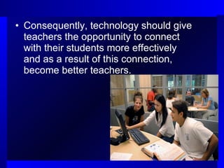 Consequently, technology should give teachers the opportunity to connect with their students more effectively and as a result of this connection, become better teachers. 