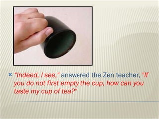 “ Indeed, I see,"  answered the Zen teacher,  "If you do not first empty the cup, how can you taste my cup of tea?"  