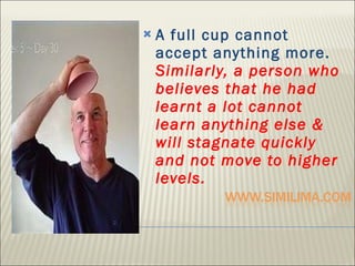 A full cup cannot accept anything more.  Similarly, a person who believes that he had learnt a lot cannot learn anything else & will stagnate quickly and not move to higher levels.  