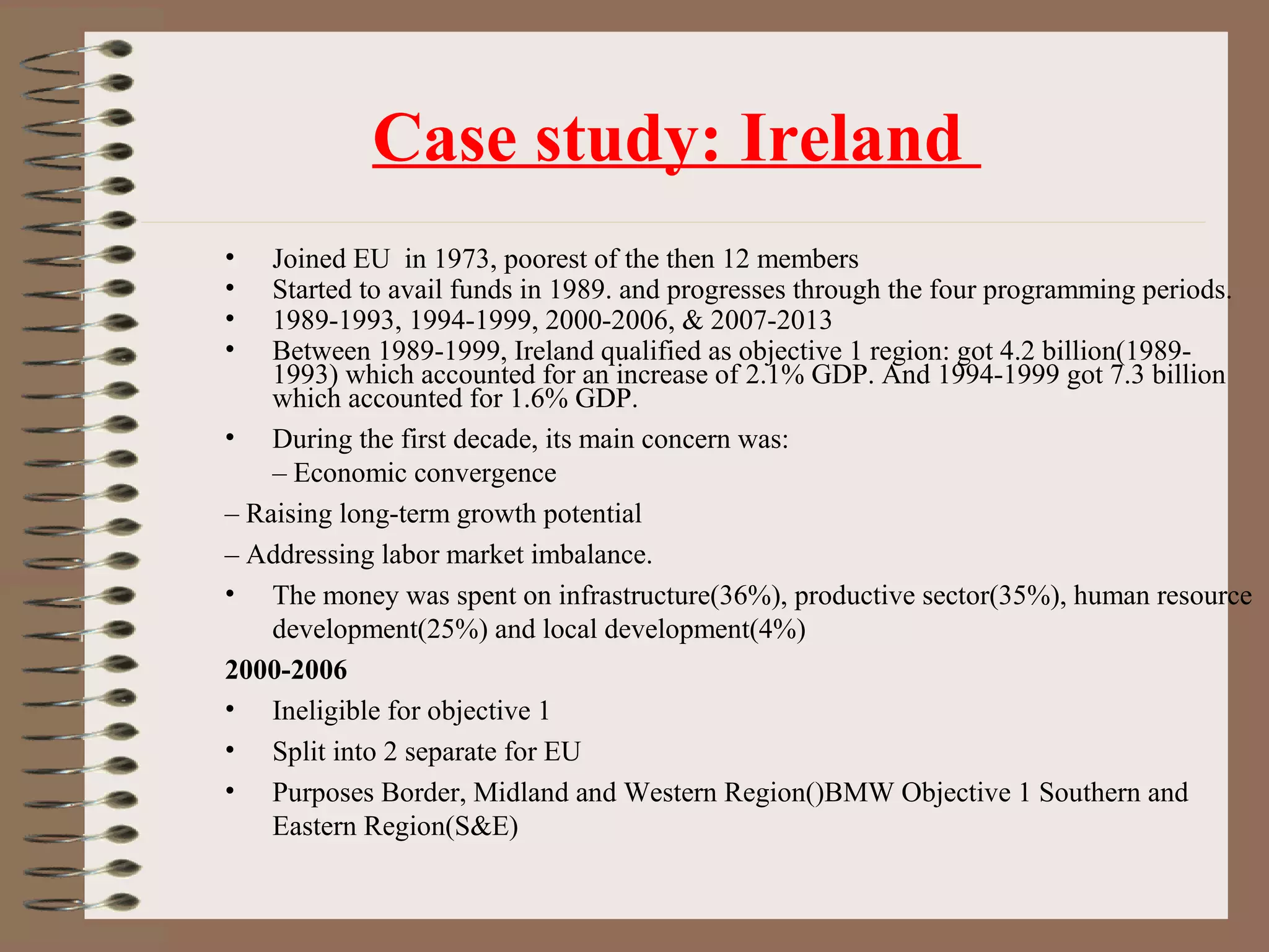 Case study: Ireland
•   Joined EU in 1973, poorest of the then 12 members
•   Started to avail funds in 1989. and progresses through the four programming periods.
•   1989-1993, 1994-1999, 2000-2006, & 2007-2013
•   Between 1989-1999, Ireland qualified as objective 1 region: got 4.2 billion(1989-
    1993) which accounted for an increase of 2.1% GDP. And 1994-1999 got 7.3 billion
    which accounted for 1.6% GDP.
• During the first decade, its main concern was:
    – Economic convergence
– Raising long-term growth potential
– Addressing labor market imbalance.
• The money was spent on infrastructure(36%), productive sector(35%), human resource
    development(25%) and local development(4%)
2000-2006
• Ineligible for objective 1
• Split into 2 separate for EU
• Purposes Border, Midland and Western Region()BMW Objective 1 Southern and
    Eastern Region(S&E)
 