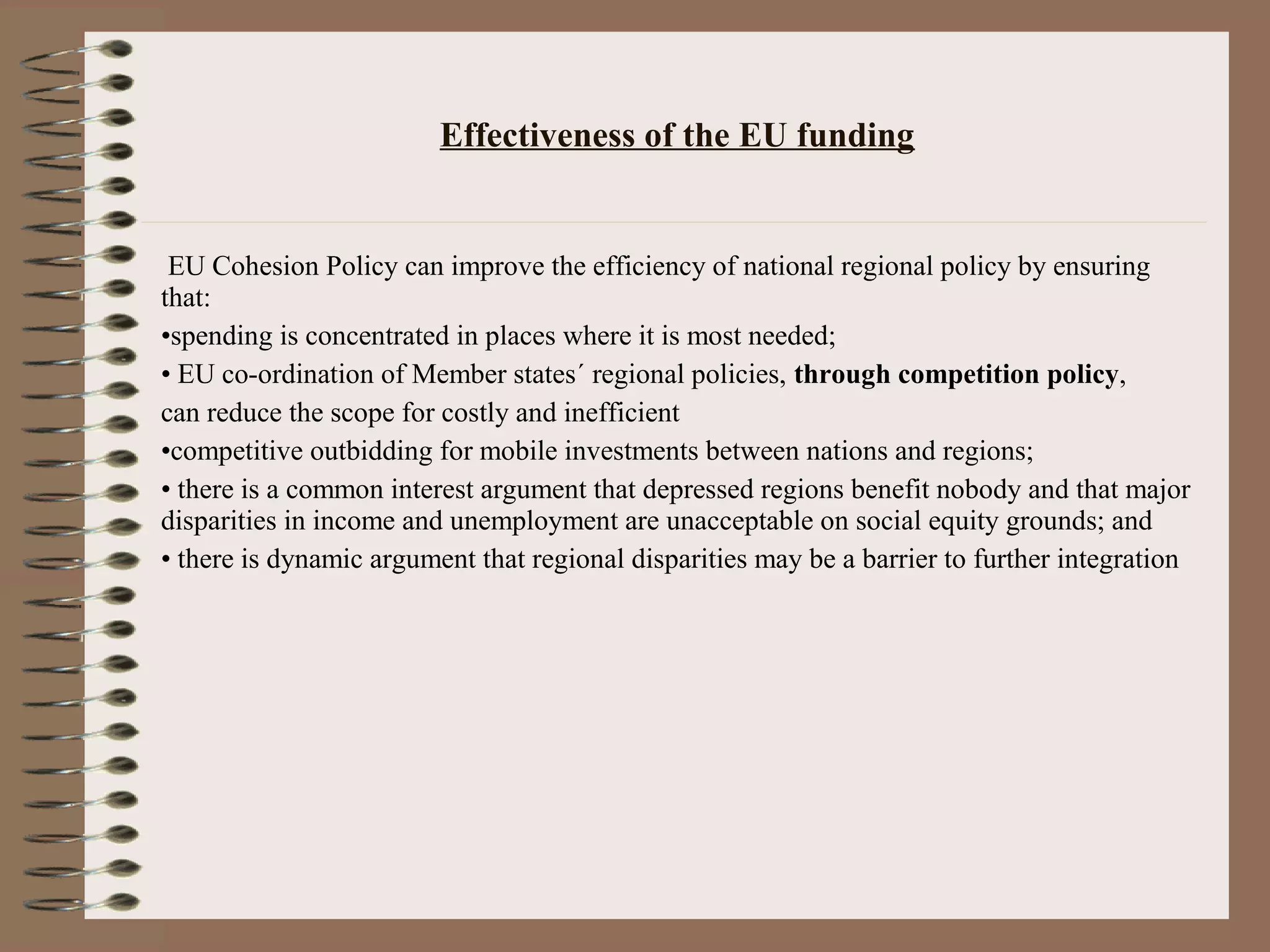 Effectiveness of the EU funding


 EU Cohesion Policy can improve the efficiency of national regional policy by ensuring
that:
•spending is concentrated in places where it is most needed;
• EU co-ordination of Member states´ regional policies, through competition policy,
can reduce the scope for costly and inefficient
•competitive outbidding for mobile investments between nations and regions;
• there is a common interest argument that depressed regions benefit nobody and that major
disparities in income and unemployment are unacceptable on social equity grounds; and
• there is dynamic argument that regional disparities may be a barrier to further integration
 