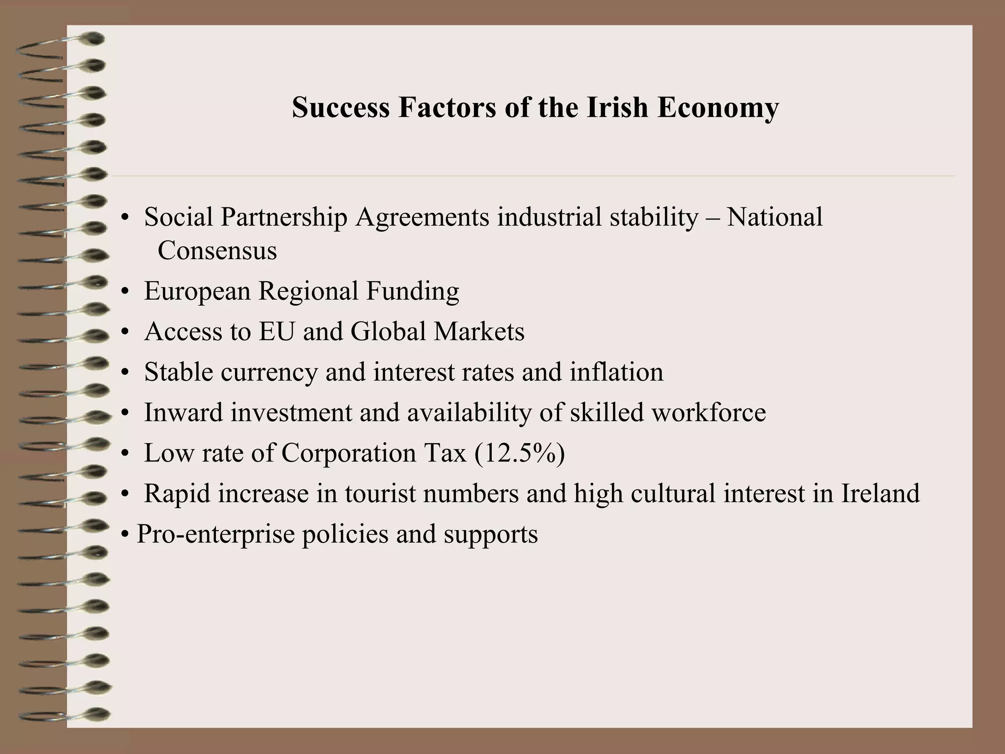Success Factors of the Irish Economy


• Social Partnership Agreements industrial stability – National
    Consensus
• European Regional Funding
• Access to EU and Global Markets
• Stable currency and interest rates and inflation
• Inward investment and availability of skilled workforce
• Low rate of Corporation Tax (12.5%)
• Rapid increase in tourist numbers and high cultural interest in Ireland
• Pro-enterprise policies and supports
 