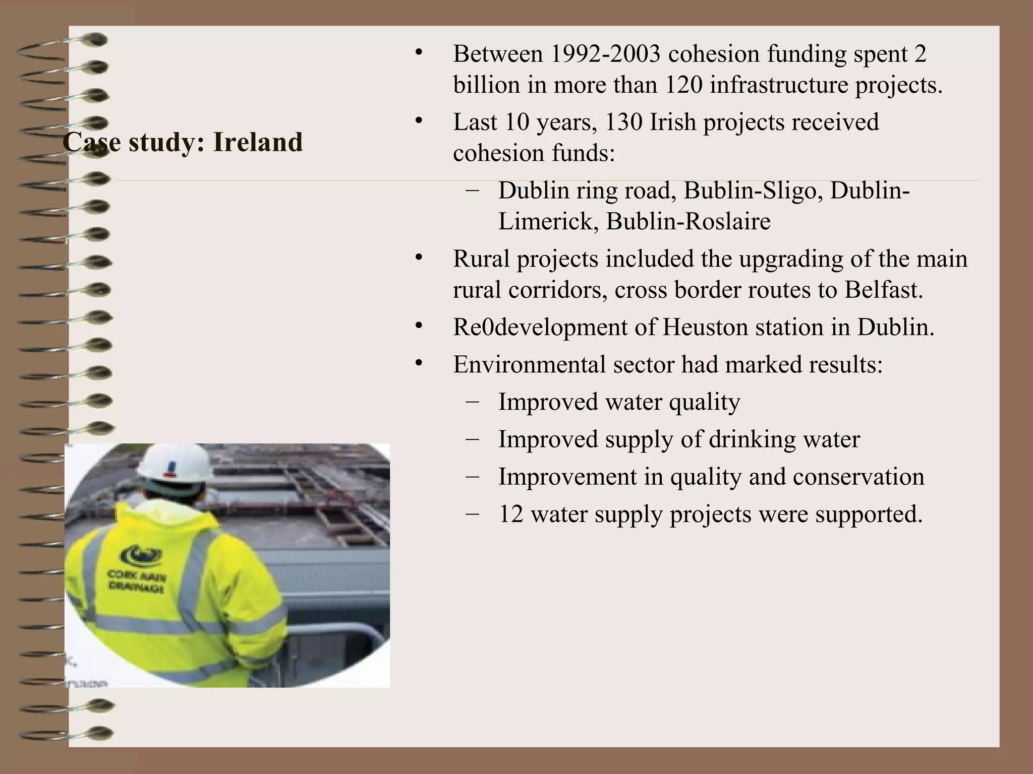 •   Between 1992-2003 cohesion funding spent 2
                          billion in more than 120 infrastructure projects.
                      •   Last 10 years, 130 Irish projects received
Case study: Ireland       cohesion funds:
                           – Dublin ring road, Bublin-Sligo, Dublin-
                               Limerick, Bublin-Roslaire
                      •   Rural projects included the upgrading of the main
                          rural corridors, cross border routes to Belfast.
                      •   Re0development of Heuston station in Dublin.
                      •   Environmental sector had marked results:
                           – Improved water quality
                           – Improved supply of drinking water
                           – Improvement in quality and conservation
                           – 12 water supply projects were supported.
 