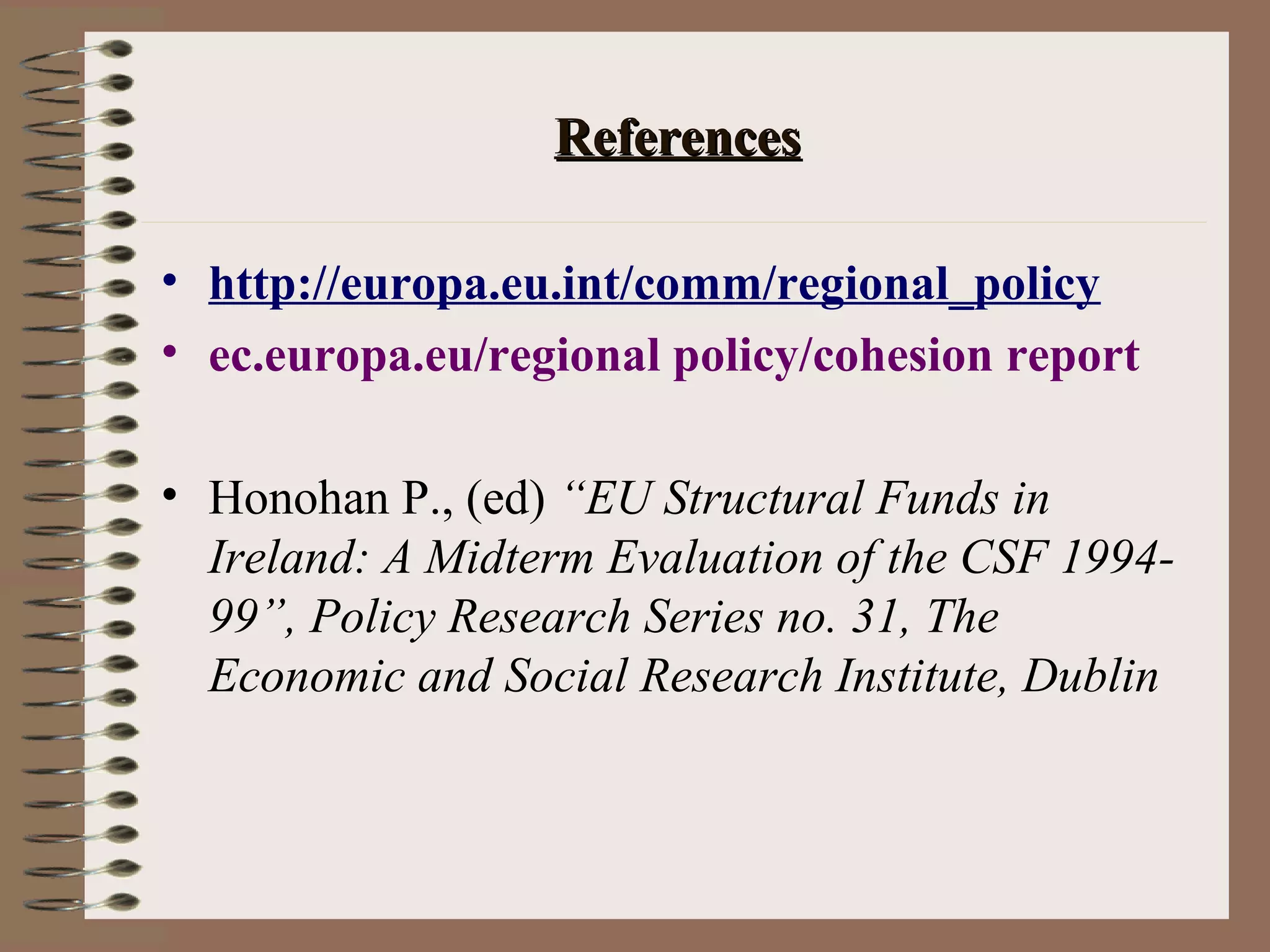 References

• http://europa.eu.int/comm/regional_policy
• ec.europa.eu/regional policy/cohesion report

• Honohan P., (ed) “EU Structural Funds in
  Ireland: A Midterm Evaluation of the CSF 1994-
  99”, Policy Research Series no. 31, The
  Economic and Social Research Institute, Dublin
 