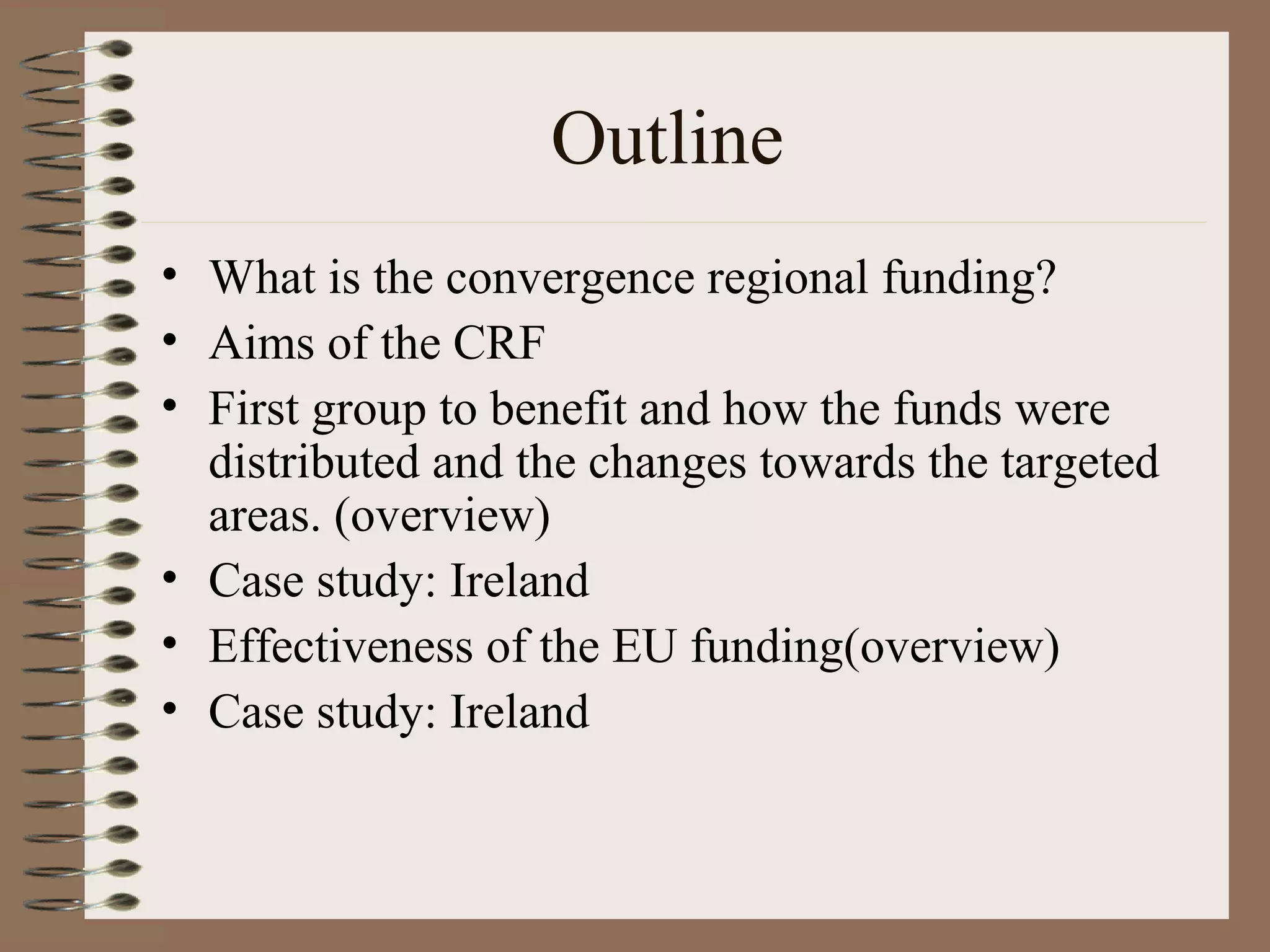 Outline
• What is the convergence regional funding?
• Aims of the CRF
• First group to benefit and how the funds were
  distributed and the changes towards the targeted
  areas. (overview)
• Case study: Ireland
• Effectiveness of the EU funding(overview)
• Case study: Ireland
 