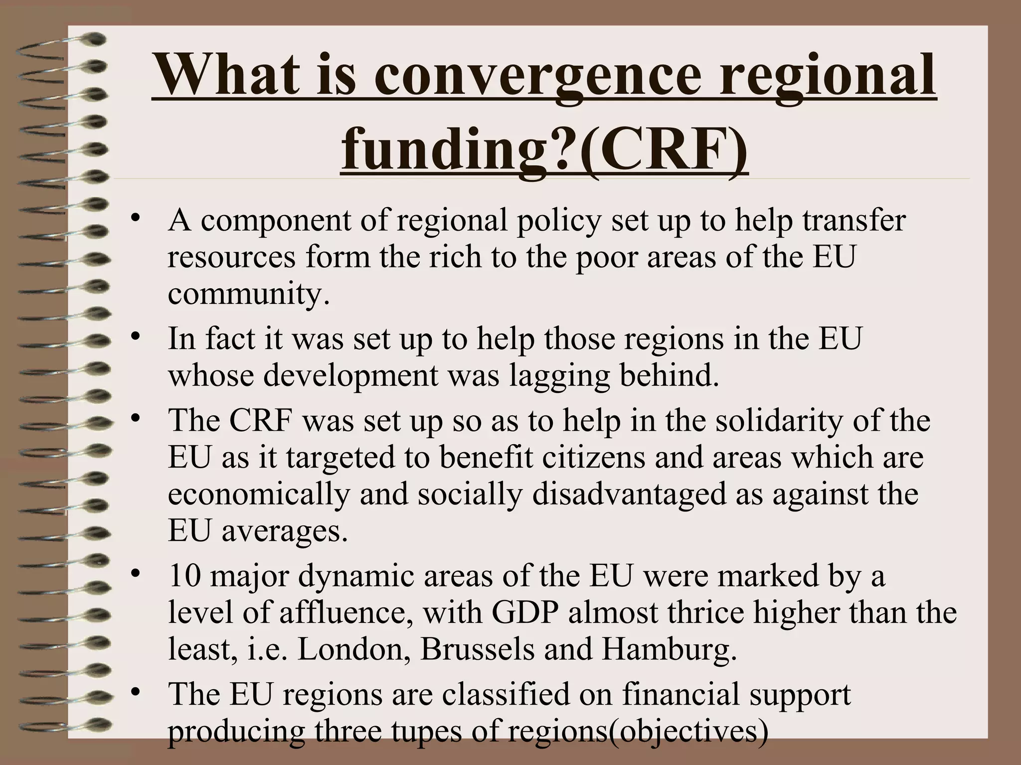 What is convergence regional
       funding?(CRF)
• A component of regional policy set up to help transfer
  resources form the rich to the poor areas of the EU
  community.
• In fact it was set up to help those regions in the EU
  whose development was lagging behind.
• The CRF was set up so as to help in the solidarity of the
  EU as it targeted to benefit citizens and areas which are
  economically and socially disadvantaged as against the
  EU averages.
• 10 major dynamic areas of the EU were marked by a
  level of affluence, with GDP almost thrice higher than the
  least, i.e. London, Brussels and Hamburg.
• The EU regions are classified on financial support
  producing three tupes of regions(objectives)
 