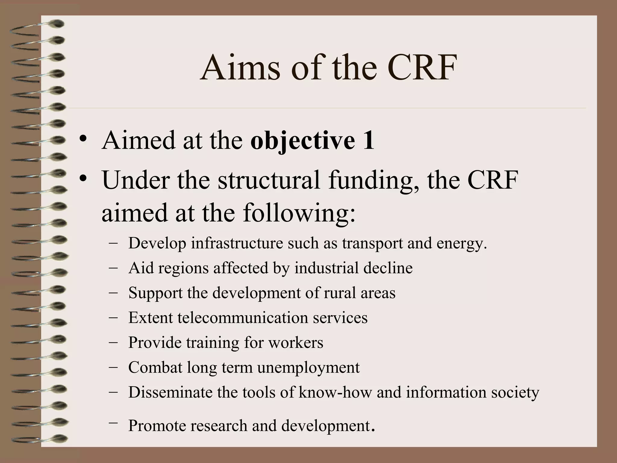 Aims of the CRF
• Aimed at the objective 1
• Under the structural funding, the CRF
  aimed at the following:
  –   Develop infrastructure such as transport and energy.
  –   Aid regions affected by industrial decline
  –   Support the development of rural areas
  –   Extent telecommunication services
  –   Provide training for workers
  –   Combat long term unemployment
  –   Disseminate the tools of know-how and information society
  – Promote research and development.
 