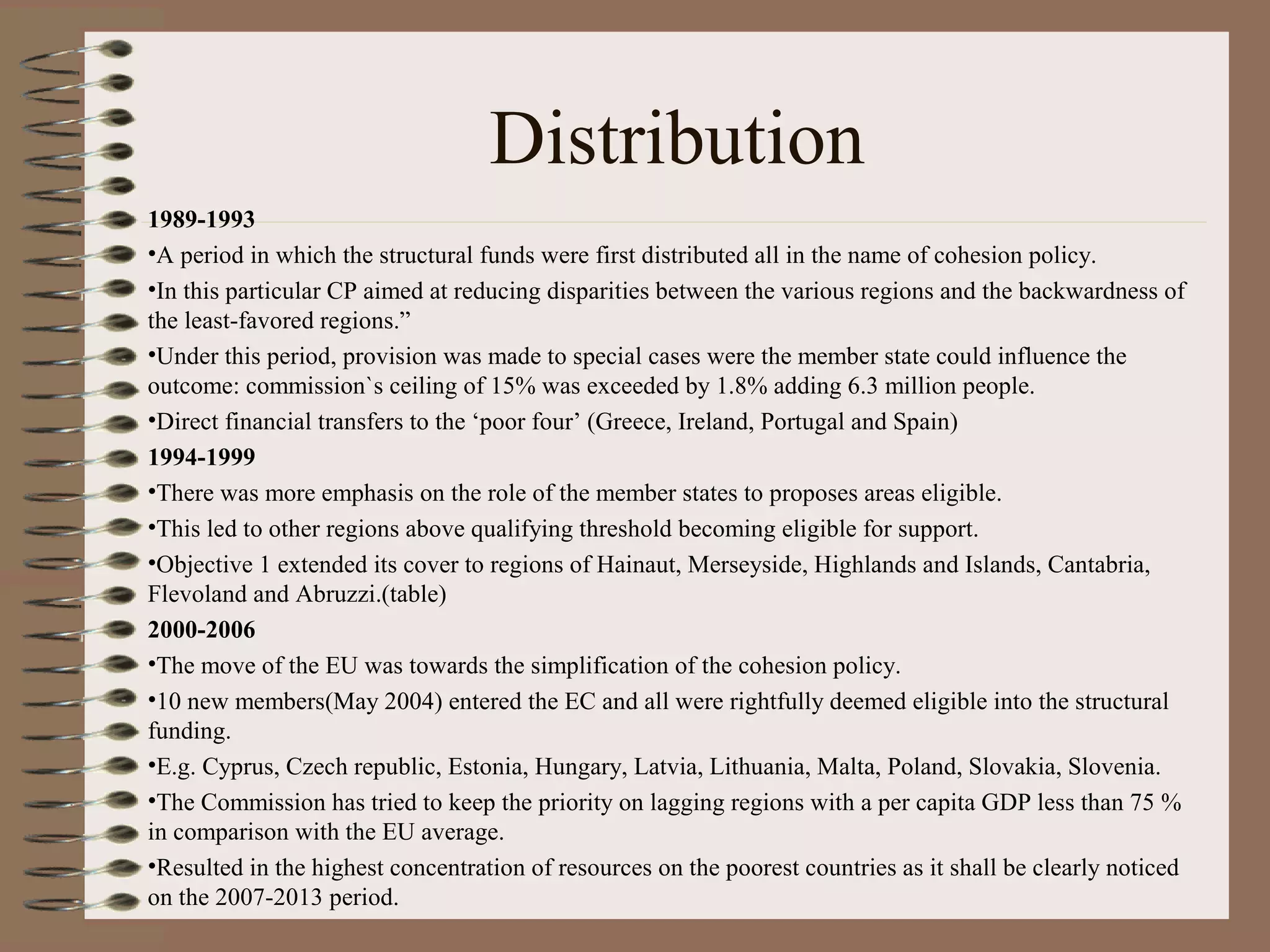 Distribution
1989-1993
•A period in which the structural funds were first distributed all in the name of cohesion policy.
•In this particular CP aimed at reducing disparities between the various regions and the backwardness of
the least-favored regions.”
•Under this period, provision was made to special cases were the member state could influence the
outcome: commission`s ceiling of 15% was exceeded by 1.8% adding 6.3 million people.
•Direct financial transfers to the ‘poor four’ (Greece, Ireland, Portugal and Spain)
1994-1999
•There was more emphasis on the role of the member states to proposes areas eligible.
•This led to other regions above qualifying threshold becoming eligible for support.
•Objective 1 extended its cover to regions of Hainaut, Merseyside, Highlands and Islands, Cantabria,
Flevoland and Abruzzi.(table)
2000-2006
•The move of the EU was towards the simplification of the cohesion policy.
•10 new members(May 2004) entered the EC and all were rightfully deemed eligible into the structural
funding.
•E.g. Cyprus, Czech republic, Estonia, Hungary, Latvia, Lithuania, Malta, Poland, Slovakia, Slovenia.
•The Commission has tried to keep the priority on lagging regions with a per capita GDP less than 75 %
in comparison with the EU average.
•Resulted in the highest concentration of resources on the poorest countries as it shall be clearly noticed
on the 2007-2013 period.
 