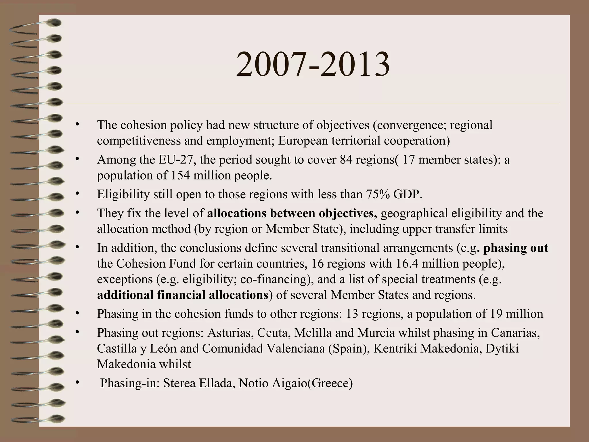 2007-2013
•   The cohesion policy had new structure of objectives (convergence; regional
    competitiveness and employment; European territorial cooperation)
•   Among the EU-27, the period sought to cover 84 regions( 17 member states): a
    population of 154 million people.
•   Eligibility still open to those regions with less than 75% GDP.
•   They fix the level of allocations between objectives, geographical eligibility and the
    allocation method (by region or Member State), including upper transfer limits
•   In addition, the conclusions define several transitional arrangements (e.g. phasing out
    the Cohesion Fund for certain countries, 16 regions with 16.4 million people),
    exceptions (e.g. eligibility; co-financing), and a list of special treatments (e.g.
    additional financial allocations) of several Member States and regions.
•   Phasing in the cohesion funds to other regions: 13 regions, a population of 19 million
•   Phasing out regions: Asturias, Ceuta, Melilla and Murcia whilst phasing in Canarias,
    Castilla y León and Comunidad Valenciana (Spain), Kentriki Makedonia, Dytiki
    Makedonia whilst
•    Phasing-in: Sterea Ellada, Notio Aigaio(Greece)
 
