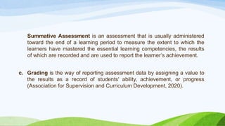 Summative Assessment is an assessment that is usually administered
toward the end of a learning period to measure the extent to which the
learners have mastered the essential learning competencies, the results
of which are recorded and are used to report the learner’s achievement.
c. Grading is the way of reporting assessment data by assigning a value to
the results as a record of students' ability, achievement, or progress
(Association for Supervision and Curriculum Development, 2020).
 