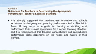 Annex H
Guidelines for Teachers in Determining the Appropriate
Performance Task for a Learning Standard
• It is strongly suggested that teachers use innovative and suitable
techniques in designing and planning performance tasks. The list in
Annex B may serve as a guide in choosing or deciding what
performance task is most appropriate for a certain learning standard,
and it is recommended that teachers conceptualize and contextualize
performance tasks depending on the needs and nature of their
learners.
 