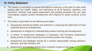 IV. Policy Statement
6. The DepEd is committed to ensure educational continuity in this time of crisis while
looking after the health, safety, and well-being of all its learners, teachers, and
personnel. Schools must adopt assessment and grading practices that can most
meaningfully support student development and respond to varied contexts at this
time.
7. This policy is grounded on the following principles:
a. Assessment should be holistic and authentic in capturing the attainment of most
essential learning competencies;
b. Assessment is integral for understanding student learning and development;
c. A variety of assessment strategies is necessary, with formative assessment
taking priority to inform teaching and promote growth and mastery;
d. Assessment and feedback should be a shared responsibility among teachers,
learners, and their families; and
e. Assessment and grading should have a positive impact on learning.
 