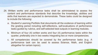 24. Written works and performance tasks shall be administered to assess the
content and performance standards that describe the knowledge, abilities and
skills that learners are expected to demonstrate. These tasks could be designed
to include the following:
a. Student's Learning Portfolio that documents all the evidence of learning within
the grading period including self-reflections, self-evaluations of performance
tasks guided by rubrics, and self-selected best outputs in learning modules.
b. Minimum of four (4) written works and four (4) performance tasks within the
quarter, preferably one in two weeks integrating two or more competencies.
c. All competencies should be covered by the performance tasks (e.g. A
performance task can be used to assess Science, Math, and English
altogether for certain topics).
 