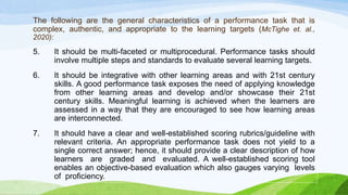 The following are the general characteristics of a performance task that is
complex, authentic, and appropriate to the learning targets (McTighe et. al.,
2020):
5. It should be multi-faceted or multiprocedural. Performance tasks should
involve multiple steps and standards to evaluate several learning targets.
6. It should be integrative with other learning areas and with 21st century
skills. A good performance task exposes the need of applying knowledge
from other learning areas and develop and/or showcase their 21st
century skills. Meaningful learning is achieved when the learners are
assessed in a way that they are encouraged to see how learning areas
are interconnected.
7. It should have a clear and well-established scoring rubrics/guideline with
relevant criteria. An appropriate performance task does not yield to a
single correct answer; hence, it should provide a clear description of how
learners are graded and evaluated. A well-established scoring tool
enables an objective-based evaluation which also gauges varying levels
of proficiency.
 