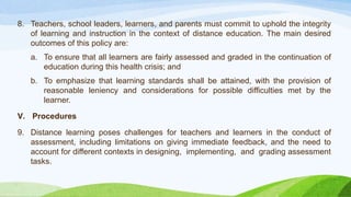 8. Teachers, school leaders, learners, and parents must commit to uphold the integrity
of learning and instruction in the context of distance education. The main desired
outcomes of this policy are:
a. To ensure that all learners are fairly assessed and graded in the continuation of
education during this health crisis; and
b. To emphasize that learning standards shall be attained, with the provision of
reasonable leniency and considerations for possible difficulties met by the
learner.
V. Procedures
9. Distance learning poses challenges for teachers and learners in the conduct of
assessment, including limitations on giving immediate feedback, and the need to
account for different contexts in designing, implementing, and grading assessment
tasks.
 