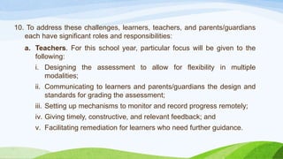 10. To address these challenges, learners, teachers, and parents/guardians
each have significant roles and responsibilities:
a. Teachers. For this school year, particular focus will be given to the
following:
i. Designing the assessment to allow for flexibility in multiple
modalities;
ii. Communicating to learners and parents/guardians the design and
standards for grading the assessment;
iii. Setting up mechanisms to monitor and record progress remotely;
iv. Giving timely, constructive, and relevant feedback; and
v. Facilitating remediation for learners who need further guidance.
 