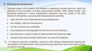 A. Planning the Assessment
11. Teachers need to be creative and flexible in assessing student learning, while still
adhering to the principles of quality assessment practice. With safety, health, and
well-being foremost in mind, assessment decisions must be made in the best
interest of all learners, ensuring that all assessment activities:
a. align with the most essential learning competencies;
b. are reliable, valid and transparent;
c. are fair, inclusive and equitable;
d. are practical and manageable for both learners and teachers;
e. give learners a range of ways to demonstrate their learning; and
f. provide timely and accurate information as basis for feedback.
12. In distance learning modalities, teachers shall design assessments bearing the
assumption that the learners will asynchronously take them and have open access
to various sources.
 