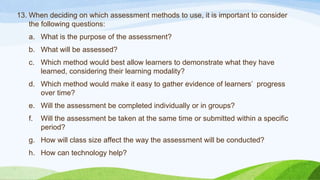 13. When deciding on which assessment methods to use, it is important to consider
the following questions:
a. What is the purpose of the assessment?
b. What will be assessed?
c. Which method would best allow learners to demonstrate what they have
learned, considering their learning modality?
d. Which method would make it easy to gather evidence of learners’ progress
over time?
e. Will the assessment be completed individually or in groups?
f. Will the assessment be taken at the same time or submitted within a specific
period?
g. How will class size affect the way the assessment will be conducted?
h. How can technology help?
 