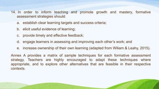 14. In order to inform teaching and promote growth and mastery, formative
assessment strategies should:
a. establish clear learning targets and success criteria;
b. elicit useful evidence of learning;
c. provide timely and effective feedback;
d. engage learners in assessing and improving each other’s work; and
e. increase ownership of their own learning (adapted from Wiliam & Leahy, 2015).
Annex A provides a matrix of sample techniques for each formative assessment
strategy. Teachers are highly encouraged to adapt these techniques where
appropriate, and to explore other alternatives that are feasible in their respective
contexts.
 