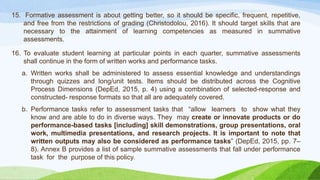 15. Formative assessment is about getting better, so it should be specific, frequent, repetitive,
and free from the restrictions of grading (Christodolou, 2016). It should target skills that are
necessary to the attainment of learning competencies as measured in summative
assessments.
16. To evaluate student learning at particular points in each quarter, summative assessments
shall continue in the form of written works and performance tasks.
a. Written works shall be administered to assess essential knowledge and understandings
through quizzes and long/unit tests. Items should be distributed across the Cognitive
Process Dimensions (DepEd, 2015, p. 4) using a combination of selected-response and
constructed- response formats so that all are adequately covered.
b. Performance tasks refer to assessment tasks that “allow learners to show what they
know and are able to do in diverse ways. They may create or innovate products or do
performance-based tasks [including] skill demonstrations, group presentations, oral
work, multimedia presentations, and research projects. It is important to note that
written outputs may also be considered as performance tasks” (DepEd, 2015, pp. 7–
8). Annex B provides a list of sample summative assessments that fall under performance
task for the purpose of this policy.
 