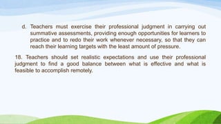 d. Teachers must exercise their professional judgment in carrying out
summative assessments, providing enough opportunities for learners to
practice and to redo their work whenever necessary, so that they can
reach their learning targets with the least amount of pressure.
18. Teachers should set realistic expectations and use their professional
judgment to find a good balance between what is effective and what is
feasible to accomplish remotely.
 