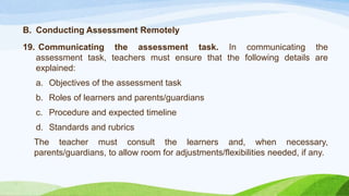 B. Conducting Assessment Remotely
19. Communicating the assessment task. In communicating the
assessment task, teachers must ensure that the following details are
explained:
a. Objectives of the assessment task
b. Roles of learners and parents/guardians
c. Procedure and expected timeline
d. Standards and rubrics
The teacher must consult the learners and, when necessary,
parents/guardians, to allow room for adjustments/flexibilities needed, if any.
 