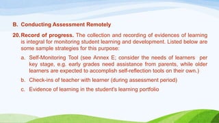 B. Conducting Assessment Remotely
20.Record of progress. The collection and recording of evidences of learning
is integral for monitoring student learning and development. Listed below are
some sample strategies for this purpose:
a. Self-Monitoring Tool (see Annex E; consider the needs of learners per
key stage, e.g. early grades need assistance from parents, while older
learners are expected to accomplish self-reflection tools on their own.)
b. Check-ins of teacher with learner (during assessment period)
c. Evidence of learning in the student's learning portfolio
 
