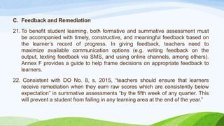 C. Feedback and Remediation
21. To benefit student learning, both formative and summative assessment must
be accompanied with timely, constructive, and meaningful feedback based on
the learner’s record of progress. In giving feedback, teachers need to
maximize available communication options (e.g. writing feedback on the
output, texting feedback via SMS, and using online channels, among others).
Annex F provides a guide to help frame decisions on appropriate feedback to
learners.
22. Consistent with DO No. 8, s. 2015, “teachers should ensure that learners
receive remediation when they earn raw scores which are consistently below
expectation” in summative assessments “by the fifth week of any quarter. This
will prevent a student from failing in any learning area at the end of the year.”
 