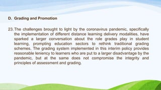 D. Grading and Promotion
23.The challenges brought to light by the coronavirus pandemic, specifically
the implementation of different distance learning delivery modalities, have
sparked a larger conversation about the role grades play in student
learning, prompting education sectors to rethink traditional grading
schemes. The grading system implemented in this interim policy provides
reasonable leniency to learners who are put to a larger disadvantage by the
pandemic, but at the same does not compromise the integrity and
principles of assessment and grading.
 